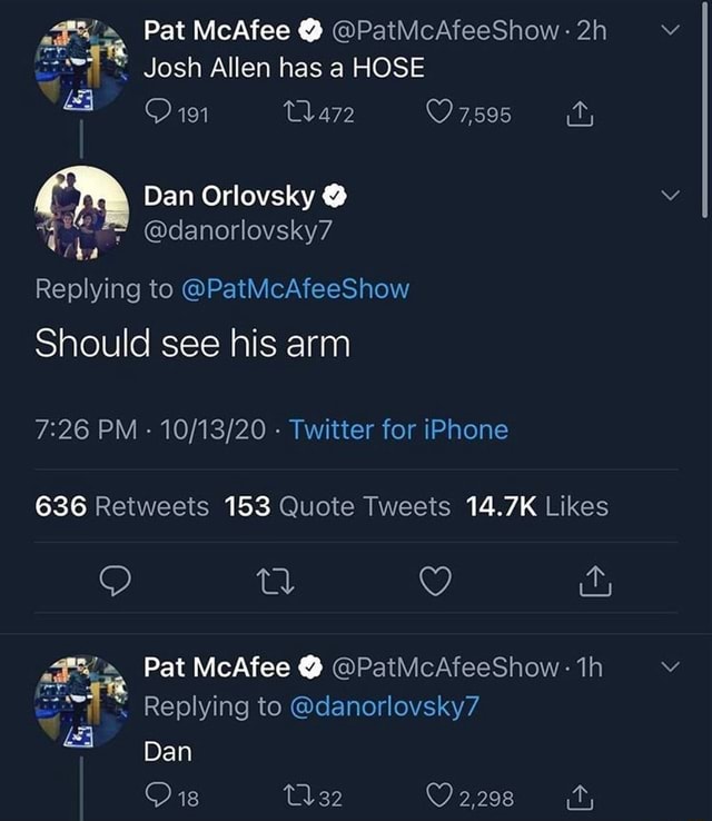 Pat McAfee @PatMcAfeeShow Josh Allen has a HOSE 191 7,595 \ Dan Orlovsky =  @danorlovsky7 'aa Replying to @PatMcAfeeShow Should see his arm PM - -  Twitter for iPhone 636 Retweeis 153