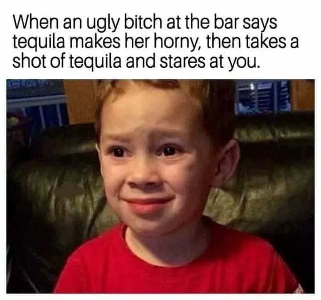 When An Ugly Bitch At The Bar Sa S Tequila Makes Her Horny Then Ta Es A Shot Of Tequila And