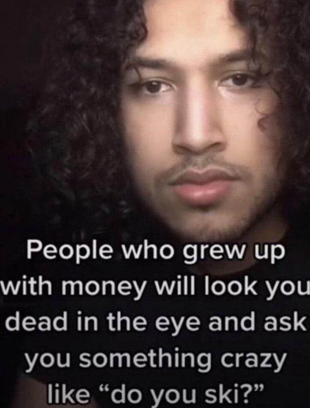 People who grew up with money will look you dead in the eye and ask you ...