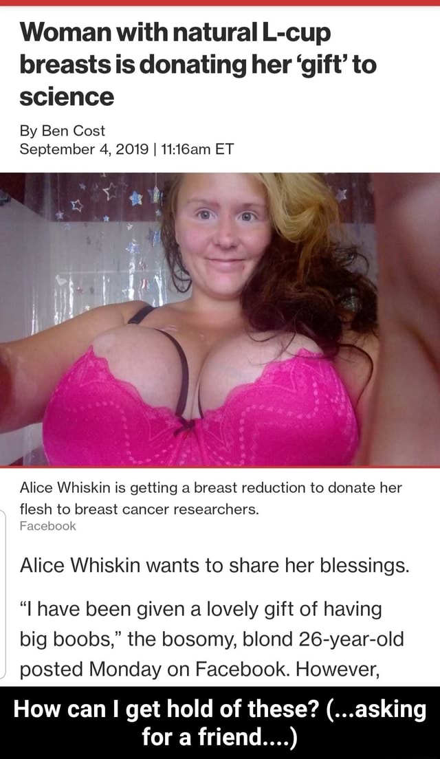 Woman with natural L-cup breasts is donating her 'gift' to science By Ben  Cost September 4, 2019 I 11:16am ET Alice Whiskin is getting a breast  reduction to donate her flesh to