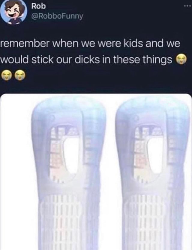 Rob remember when we were kids and we would stick our dicks in these ...