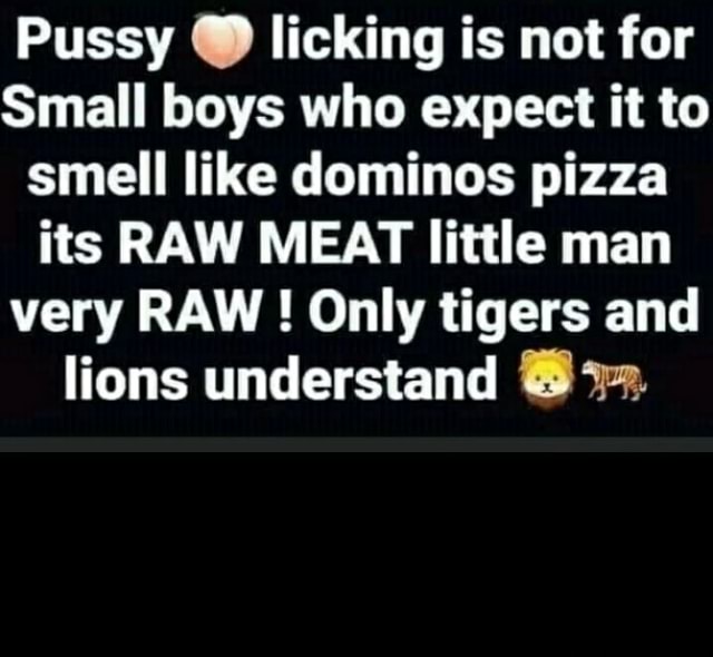 Pussy licking is not for Small boys who expect it to smell like dominos pizza its RAW MEAT little man very RAW ! Only tigers and lions understand - America’s best pics and videos 