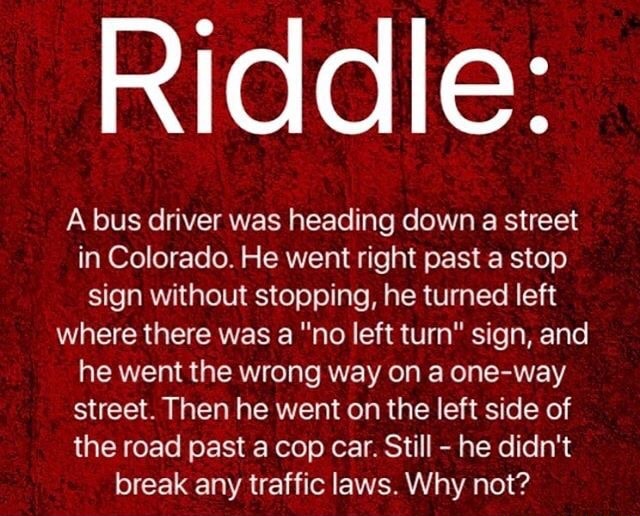 Riddle A Bus Driver Was Heading Down A Street In Colorado He Went Right Past A Stop Sign Without Stopping He Turned Left Where There Was A No Left Turn Sign And