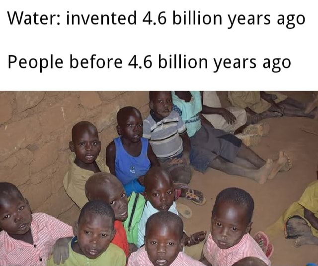 Water invented 4.6 billion years ago People before 4.6 billion years ago iFunny