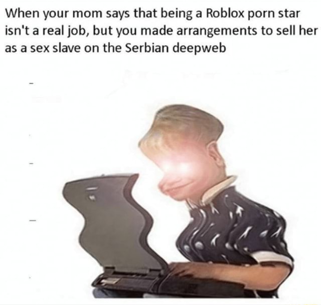 When Your Mom Says That Being A Roblox Porn Star Isn T A Real Job But You Made Arrangements To Sell Her As A Sex Slave On The Serbian Deepweb - roblox sex slave
