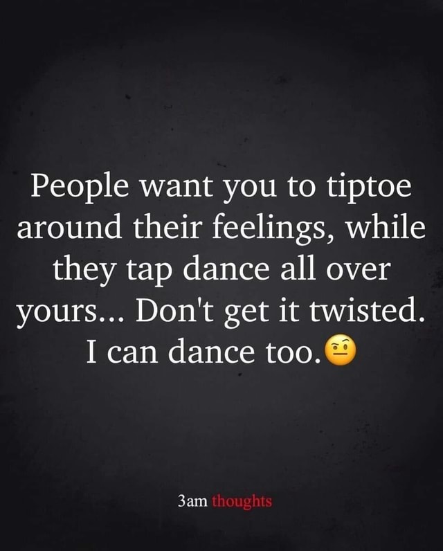 People Want You To Tiptoe Around Their Feelings, While They Tap Dance 