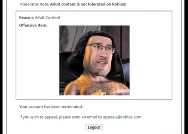 Moderator Note Adult Content Is Not Tolerated On Roblox Reason Adult Content Offensive Item Ur Account Has Been Terminated If If You Wish To Appeal Please Send An Email To Logout - appeals at roblox com