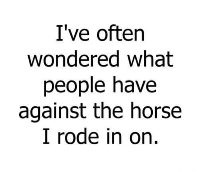 I've often wondered what people have against the horse I rode in on ...