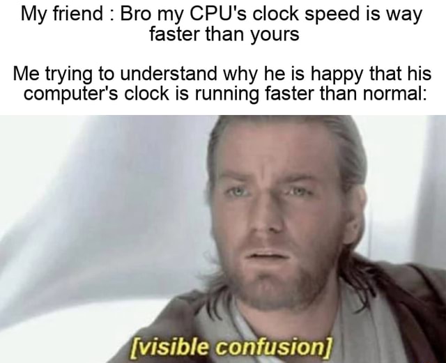 My friend Bro my CPU's clock speed is way faster than yours Me trying
