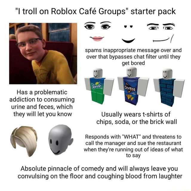 I Troll On Roblox Cafe Groups Starter Pack Sse Spams Inappropriate Message Over And Over That Bypasses Chat Filter Until They Get Bored Has A Problematic Addiction To Consuming Urine And Feces - roblox how to place into starter pack
