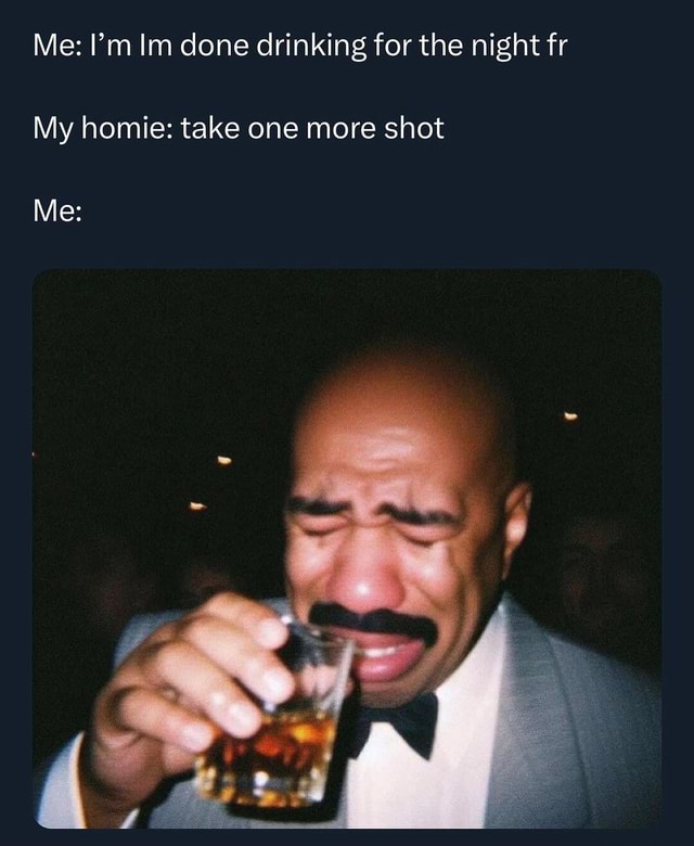 This really how it be fr Me I'm Im done drinking for the night fr My