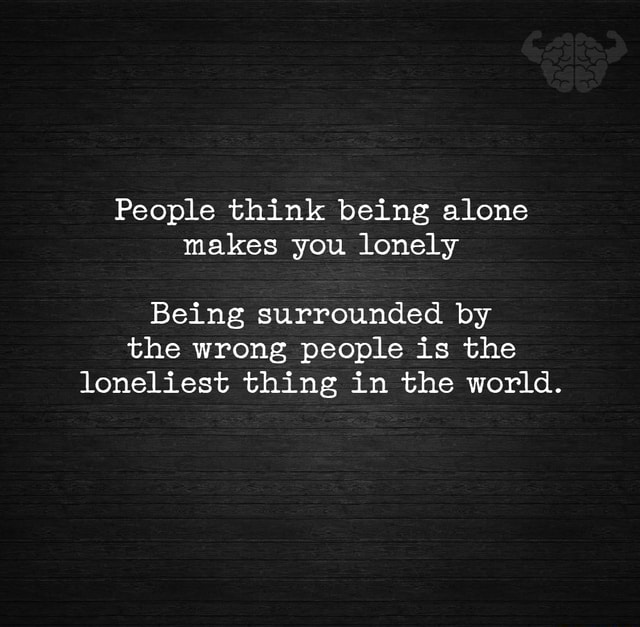 People think being alone makes you lonely Being surrounded by the wrong ...