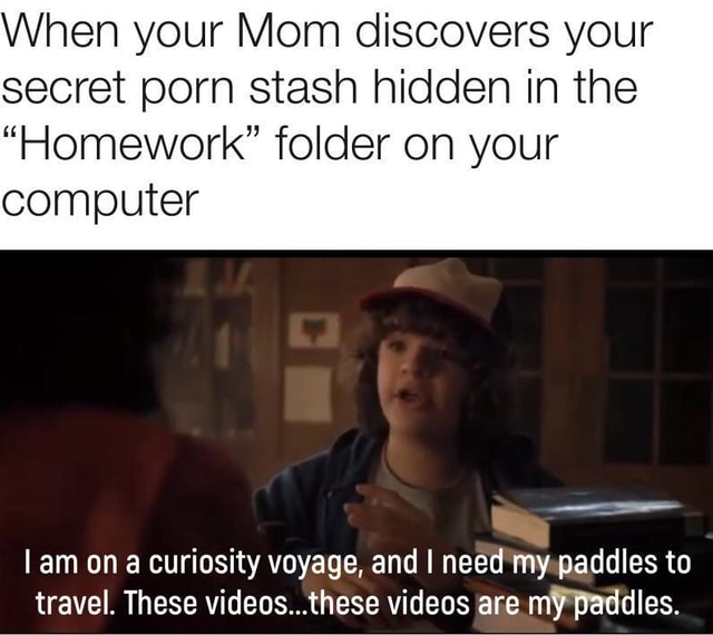 Secret Porn Stash - When your Mom discovers your secret porn stash hidden in the â€œHomeworkâ€  folder on your computer ('- Iam on a curiosity voyage, and I need rhy  paddles to travel. These videos...these videos