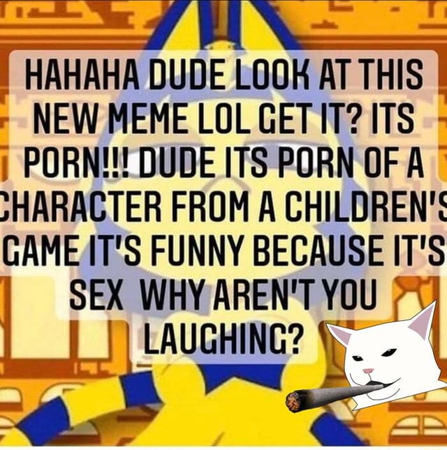 HAHAHA DUDE LOOK AT THIS NEW MEME LOL GET IT? ITS PORN!!! DUDE ITS PORN OF  A 7HARACTER FROM A CHILDREN'S GAME IT'S FUNNY BECAUSE IT'S SEX WHY AREN'T  YOU I LAUGHING? - \\ -