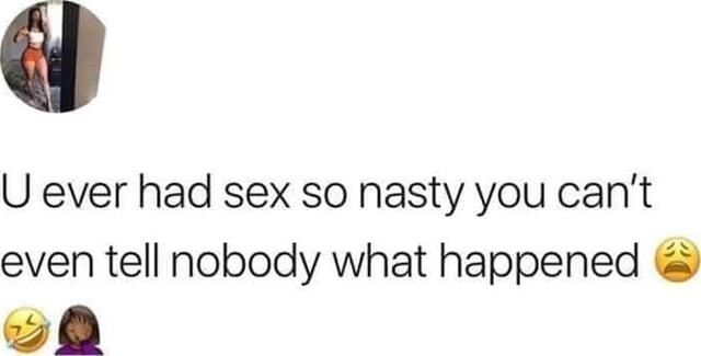 U ever had sex so nasty you can't even tell nobody what happened wt ...