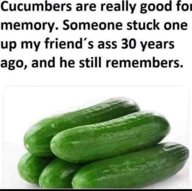 Cucumbers are really good for memory. Someone stuck one up my friend's