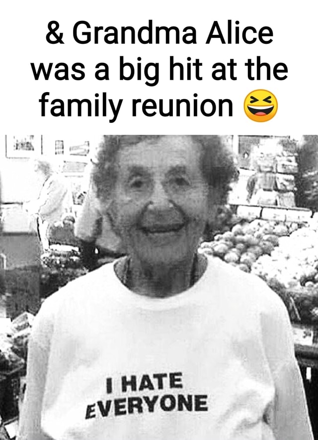 & Grandma Alice was a big hit at the family reunion HATE EVERYONE I