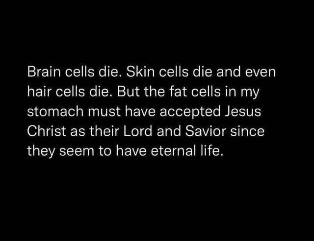 Brain cells die. Skin cells die and even hair cells die. But the fat ...