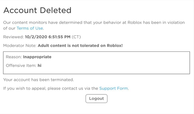 Account Deleted Our Content Monitors Have Determined That Your Behavior At Roblox Has Been In Violation Of Our Terms Of Use Reviewed Pm Ct Moderator Note Adult Content Is Not Tolerated On - roblox contact deleted