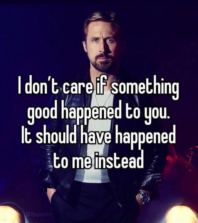 I don't. care iF something good happened to you. It should have ...