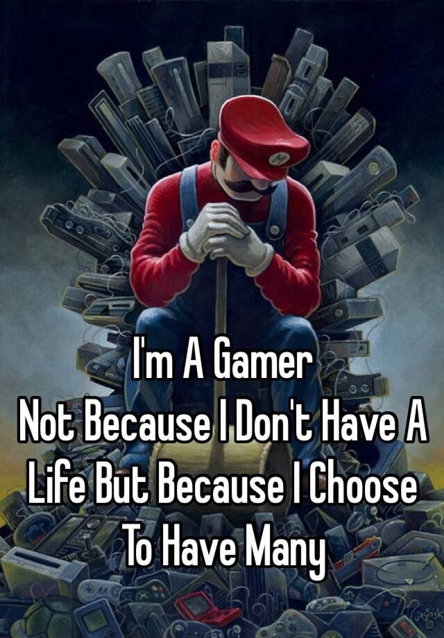 I am a gamer. Not because I don't have a life, but because I