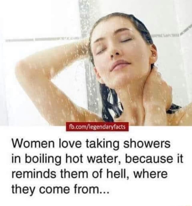 Women love taking showers in boiling hot water, because it reminds them