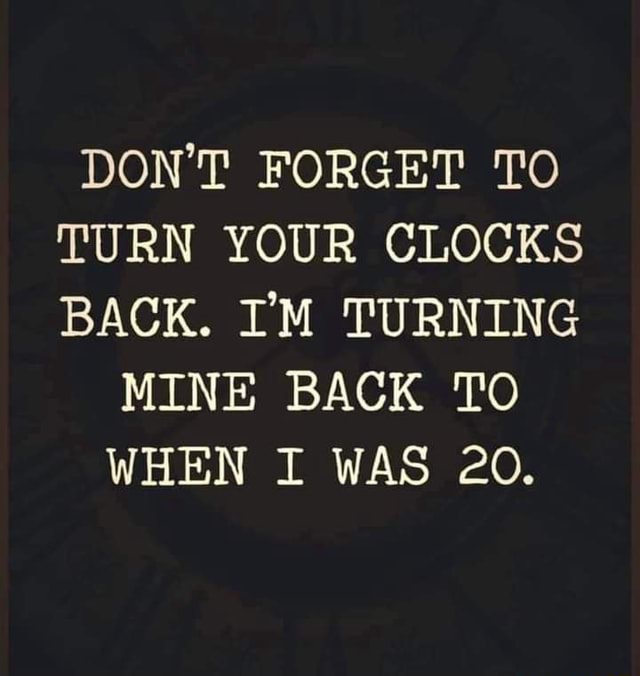DON'T TO TURN YOUR CLOCKS BACK. I'M TURNING MINE BACK TO WHEN I
