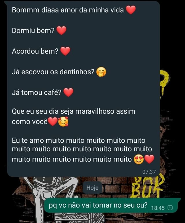 Bommm diaaa amor da minha vida 99 Dormiu bem? 99 Acordou bem? Já escovou os dentinhos? Já tomou café? ) Que eu seu dia seja maravilhoso assim como você Eu te amo Bommm diaaa amor da minha vida 99 Dormiu bem? 99 Acordou bem? Já escovou os dentinhos? Já tomou café? ) Que eu seu dia seja maravilhoso assim como você Eu te amo