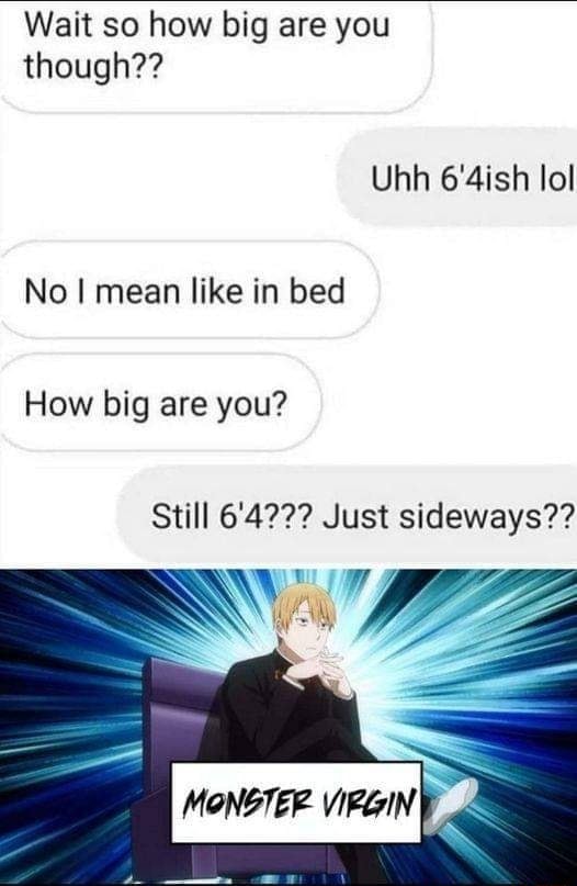 Wait so how big are you though?? Uhh 6'4ish lol No I mean like in bed ...