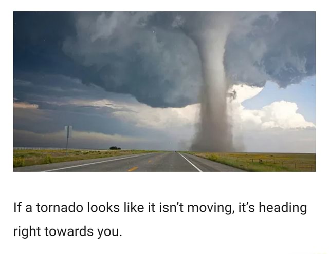 If a tornado looks like it isn't moving, it's heading right towards you ...