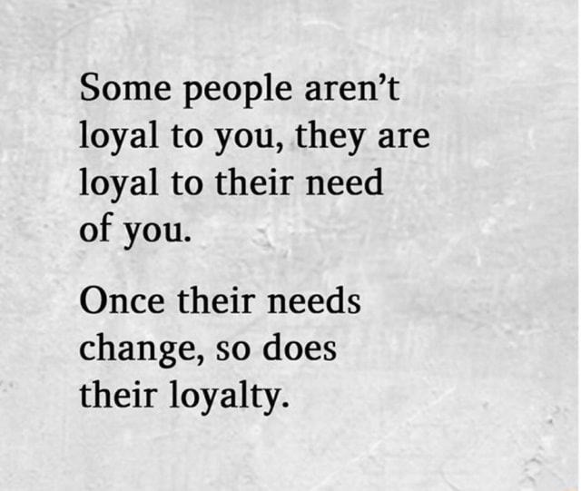 Some people aren't loyal to you, they are loyal to their need of you ...