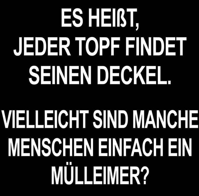 ES HEIRT, JEDER TOPF FINDET SEINEN DECKEL. VIELLEICHT SIND MANCHE MENSCHEN EINFACH EIN MULLEIMER