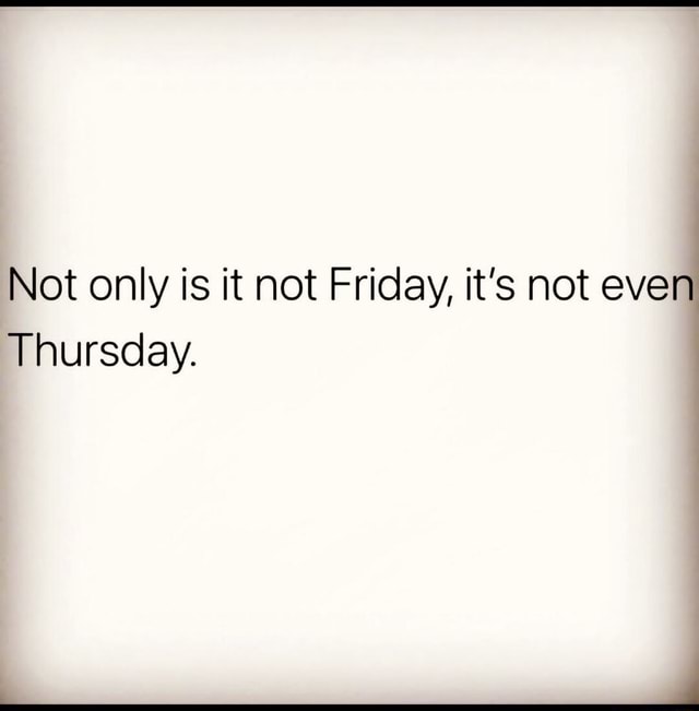 Not only is it not Friday, it's not even Thursday. - iFunny