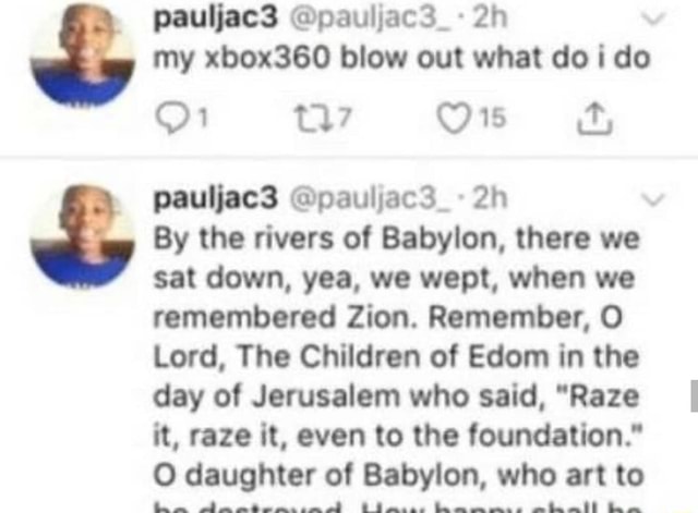 My xbox360 blow out what doi do By the rivers of Babylon, there we sat down, yea, we wept, when we remembered Zion. Remember, O Lord, The Children of Edom in the it, raze it, even to the foundation." O daughter of Babylon, who art to PP PALO E AAA SRA PA A AA - iFunny