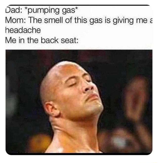 Dad *pumping gas* Mom The smell of this gas is giving me headache Me
