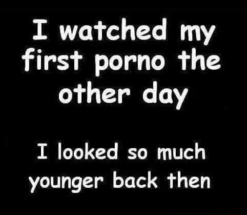 I watched my first porno the other day I looked so much younger back ...