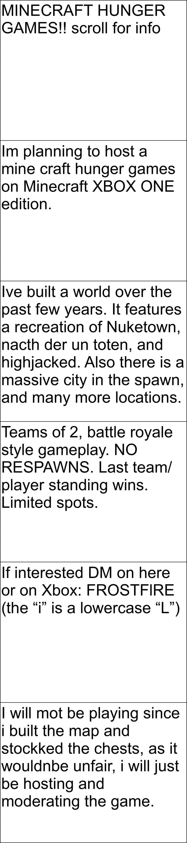 MINECRAFT HUNGER GAMES!! scroll for info lm planning to host a mine craft hunger  games on Minecraft XBOX ONE edition. Ive built a world over the past few  years. It features a