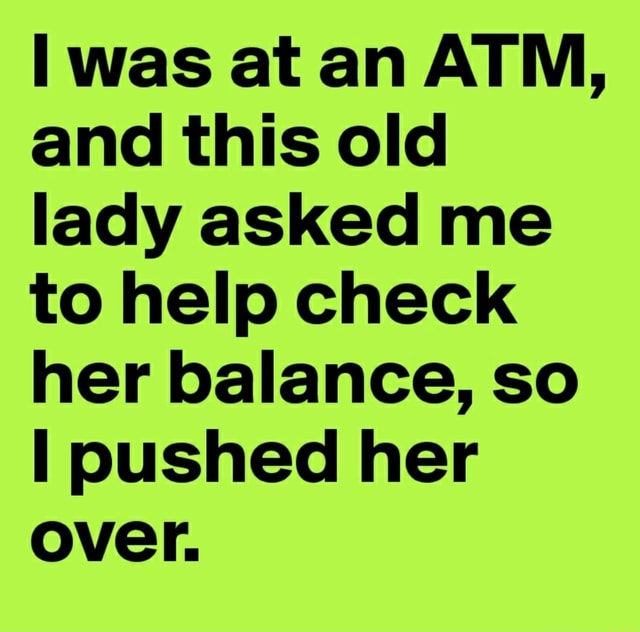 Was at an ATM, and this old lady asked me to help check her balance, so ...