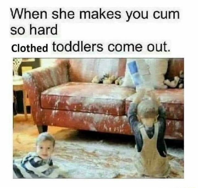 When she makes you cum so hard Clothed toddlers come out. - iFunny