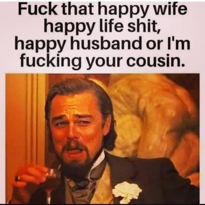 Fuck that happy wife happy life shit, happy husband your or I'm cousin