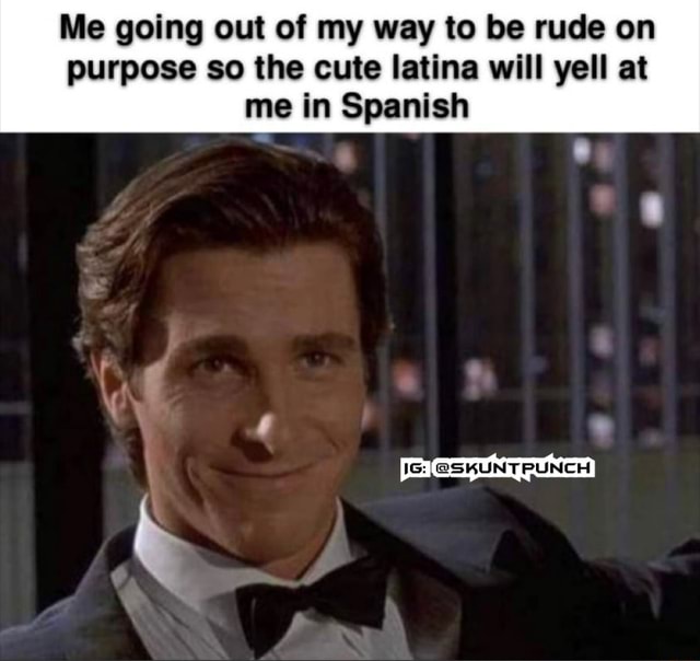 Me going out of my way to be rude on purpose so the cute latina will ...