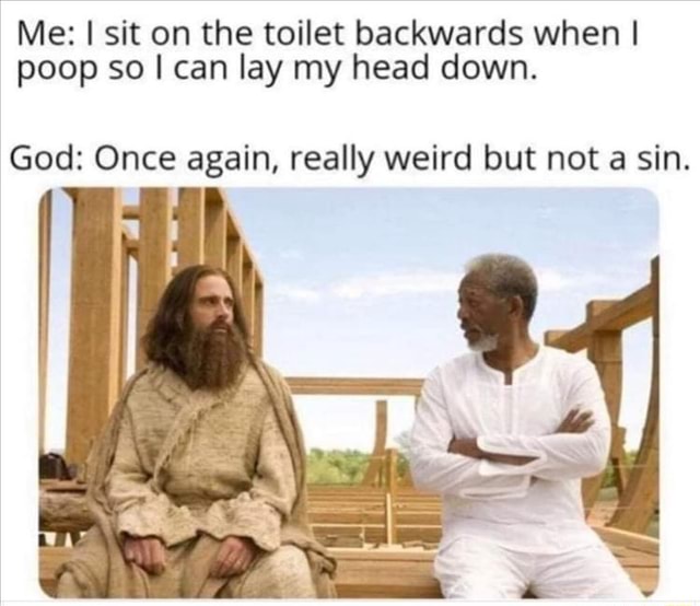 Me sit on the toilet backwards when I poop so can lay my head down. God Once again, really