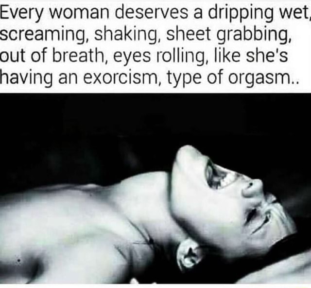 Teen Dripping Wet Orgasm - Every woman deserves a dripping wet, screaming, shaking, sheet grabbing,  out of breath, eyes rolling, like she's having an exorcism, type of orgasm.  - iFunny