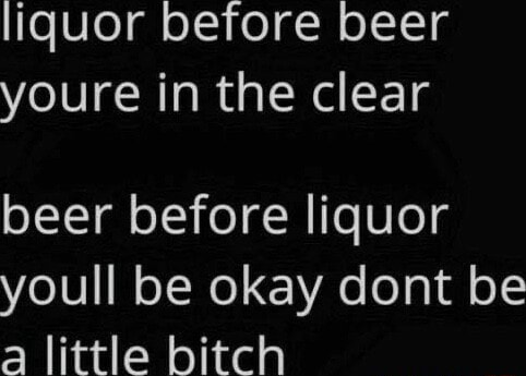 Liquor before beer youre in the clear beer before liquor youll be okay