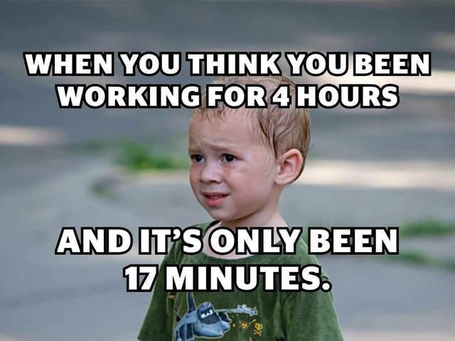 WHEN YOU THINK BEEN WORKING FOR 4 HOURS AND IT'S ONLY BEEN 17 MINUTES ...