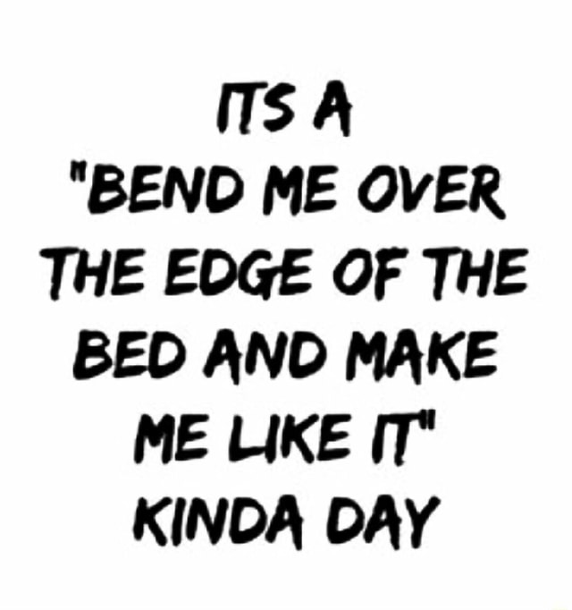 Its A Bend Me Over The Edge Of The Bed And Make Me Like It Kinda Day Ifunny 8024
