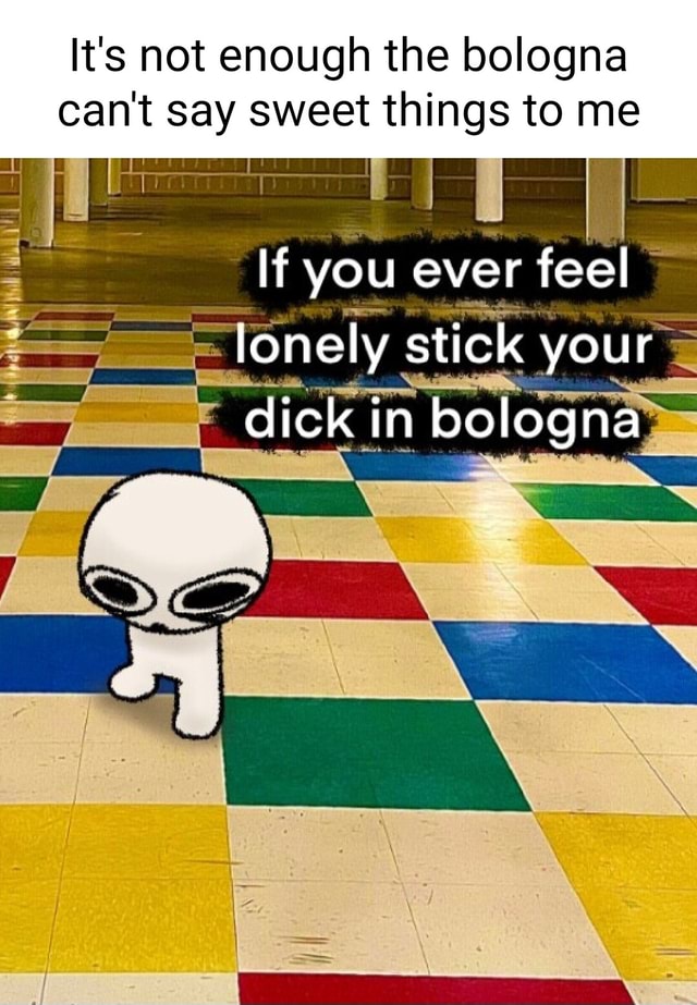 It's not enough the bologna can't say sweet things to me If you ever