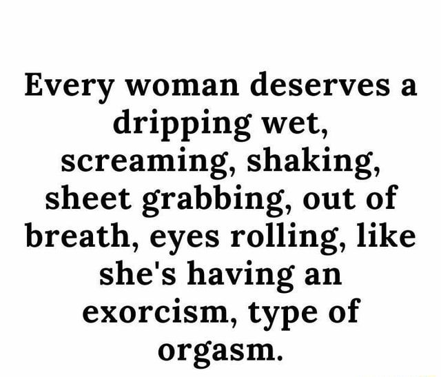 Every Woman Deserves A Dripping Wet Screaming Shaking Sheet Grabbing Out Of Breath Eyes