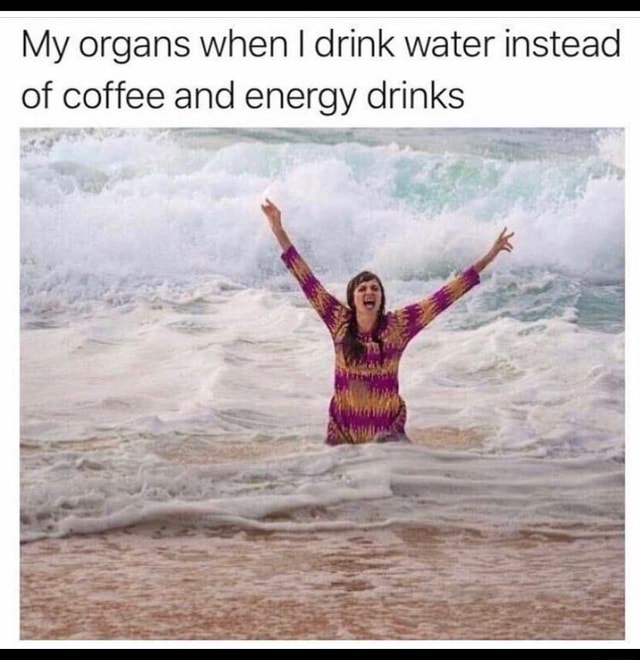 My organs when I drink water instead of coffee and energy drinks iFunny