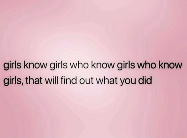 Girls know girls who know girls who know girls, that will find out what ...